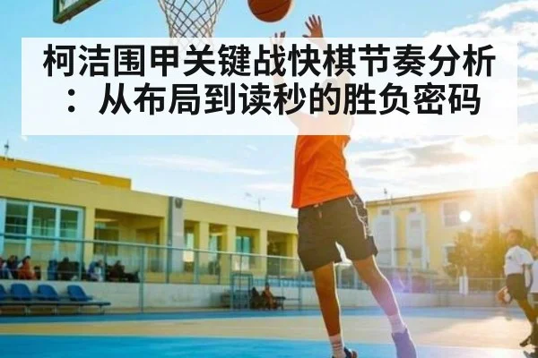 柯洁围甲关键战快棋节奏分析：从布局到读秒的胜负密码