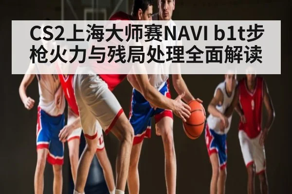 CS2上海大师赛NAVI b1t步枪火力与残局处理全面解读