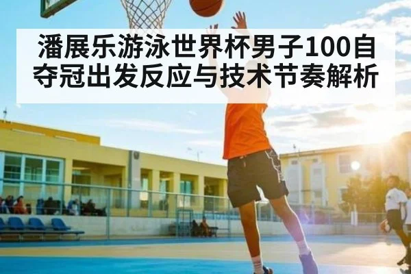 潘展乐游泳世界杯男子100自夺冠出发反应与技术节奏解析
